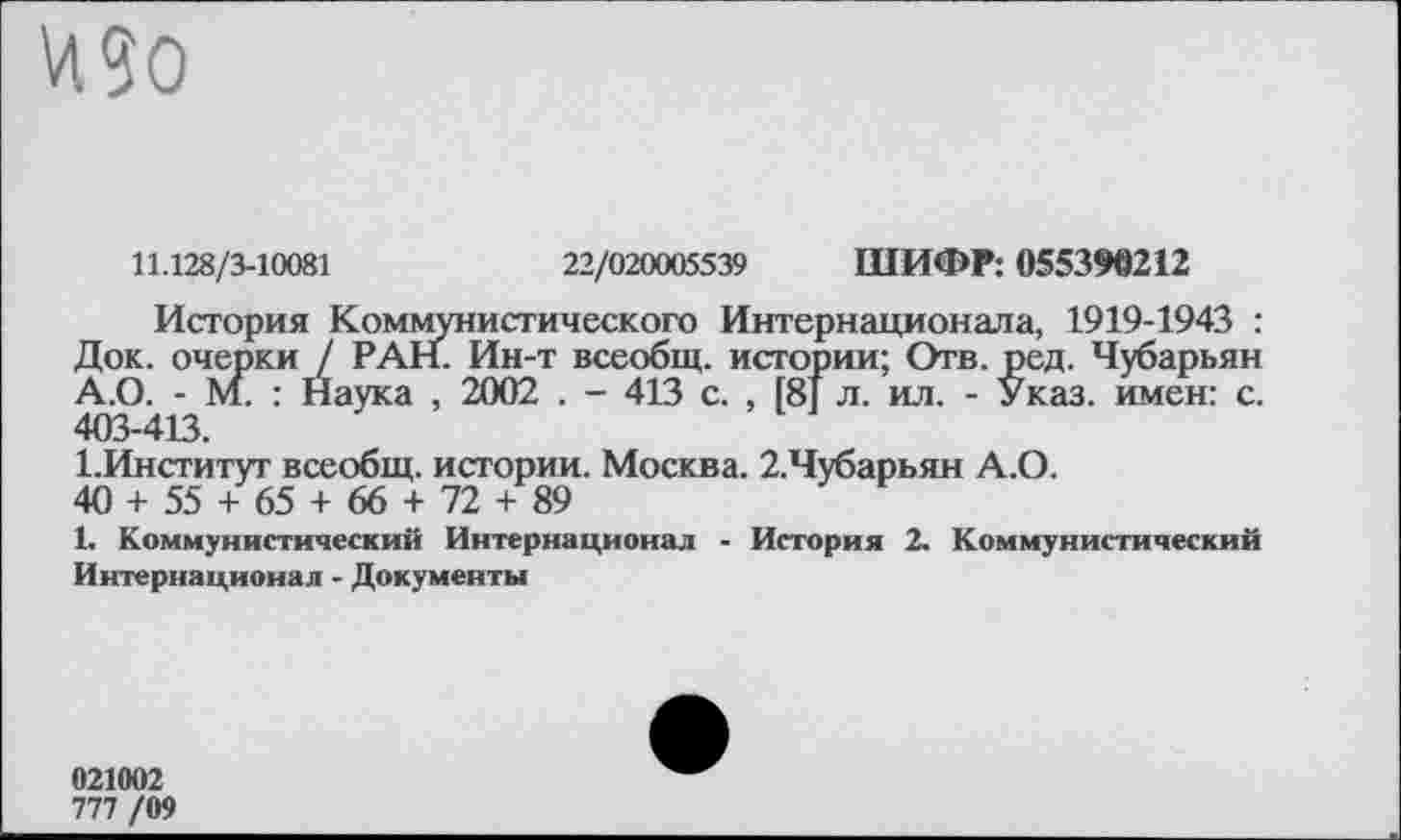 ﻿И 90
11.128/3-10081	22/020005539 ШИФР: 055390212
История Коммунистического Интернационала, 1919-1943 : Док. очерки / РАН. Ин-т всеобщ, истории; Отв. ред. Чубарьян А.О. - М. : Наука , 2002 . - 413 с. , [8] л. ил. - Указ, имен: с. 403-413.
1.Институт всеобщ, истории. Москва. 2.Чубарьян А.О.
40 + 55 + 65 + 66 + 72 + 89
1. Коммунистический Интернационал - История 2. Коммунистический Интернационал - Документы
021002
777 /09